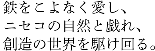 鉄をこよなく愛し、ニセコの自然と戯れ、想像の世界を駆け回る。